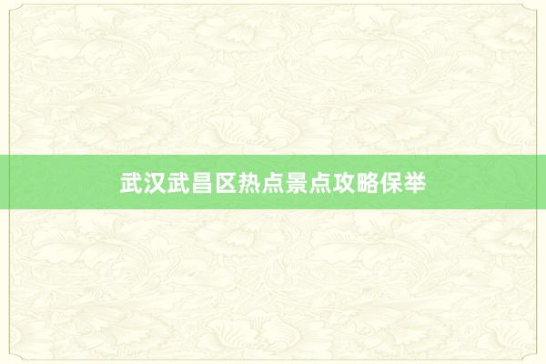 武汉武昌区热点景点攻略保举